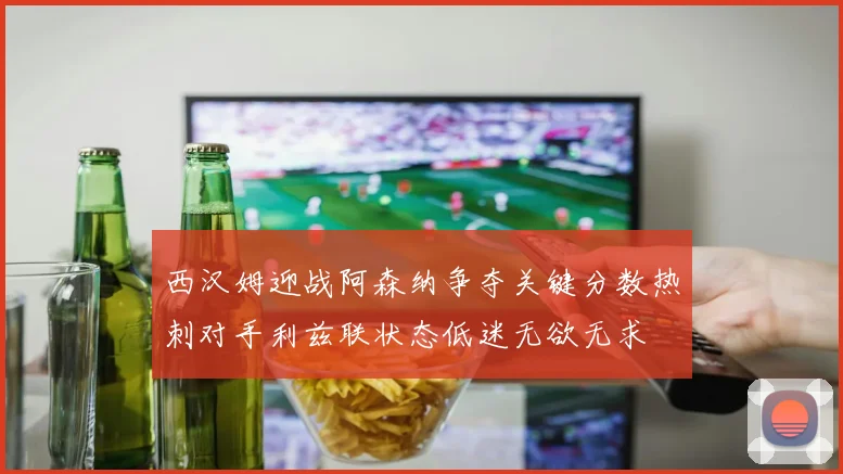 西汉姆迎战阿森纳争夺关键分数热刺对手利兹联状态低迷无欲无求