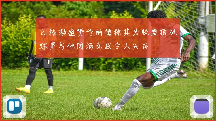 瓦格勒盛赞伦纳德称其为联盟顶级球星与他同场竞技令人兴奋