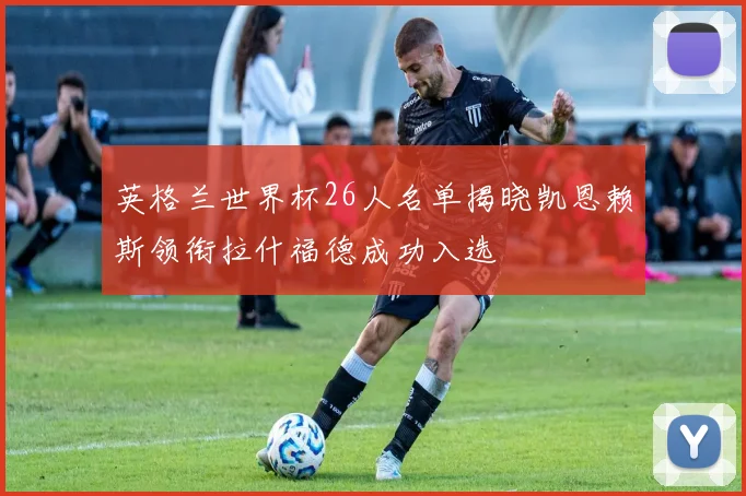 英格兰世界杯26人名单揭晓凯恩赖斯领衔拉什福德成功入选