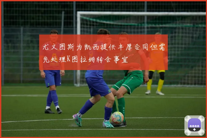 尤文图斯为凯西提供丰厚合同但需先处理K图拉姆转会事宜