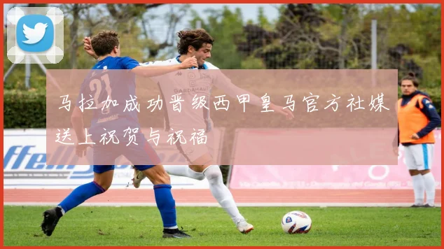 马拉加成功晋级西甲皇马官方社媒送上祝贺与祝福