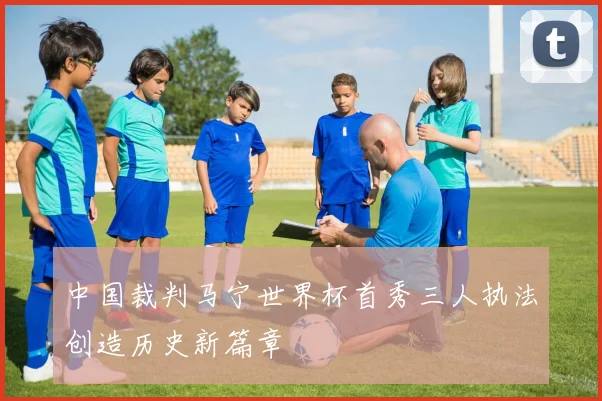中国裁判马宁世界杯首秀三人执法创造历史新篇章
