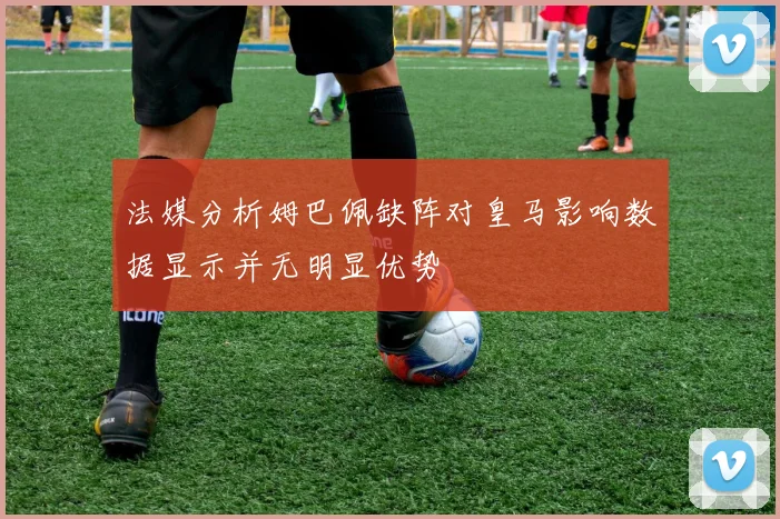 法媒分析姆巴佩缺阵对皇马影响数据显示并无明显优势