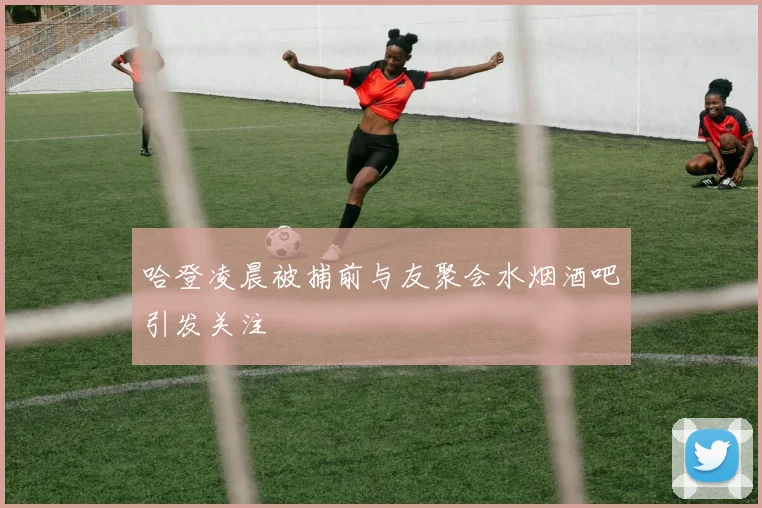 哈登凌晨被捕前与友聚会水烟酒吧引发关注