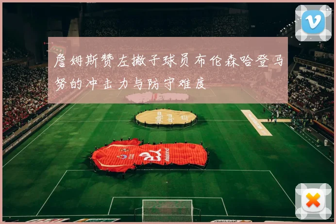 詹姆斯赞左撇子球员布伦森哈登马努的冲击力与防守难度