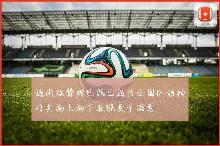 德尚称赞姆巴佩已成为法国队领袖对其场上场下表现表示满意