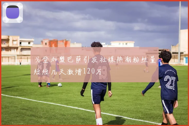 戈登加盟巴萨引发社媒热潮粉丝量短短几天激增120万
