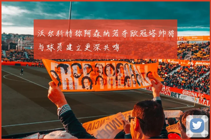沃尔科特称阿森纳若夺欧冠塔帅将与球员建立更深共鸣