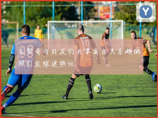 东契奇与好友们共享高尔夫乐趣晒照引发球迷热议