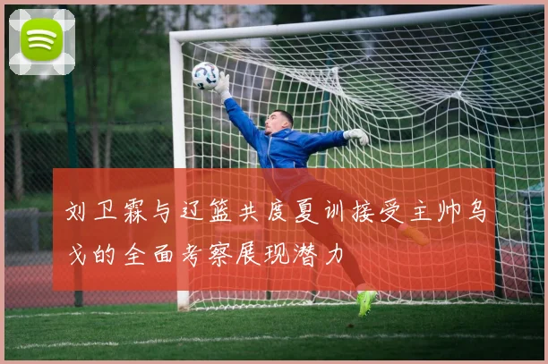 刘卫霖与辽篮共度夏训接受主帅乌戈的全面考察展现潜力