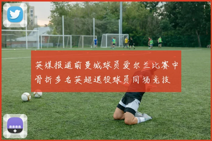 英媒报道前曼城球员爱尔兰比赛中骨折多名英超退役球员同场竞技