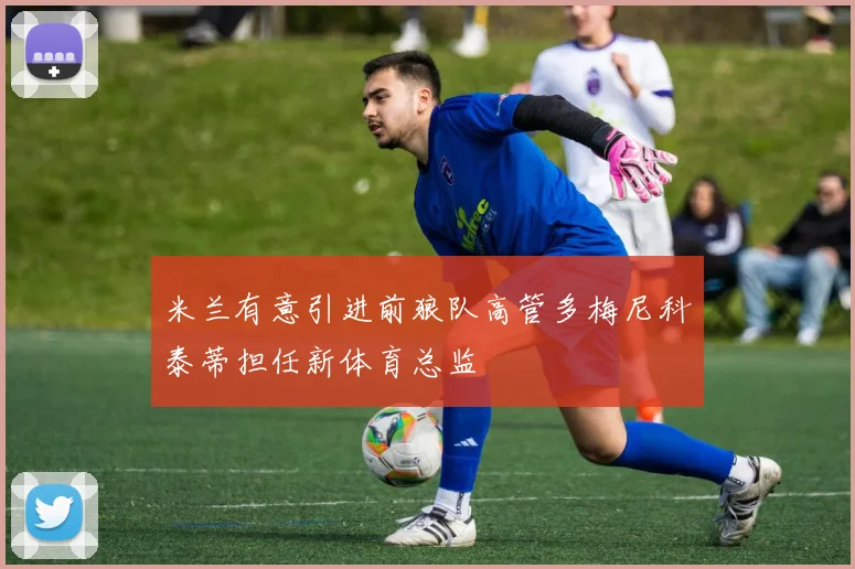 米兰有意引进前狼队高管多梅尼科泰蒂担任新体育总监