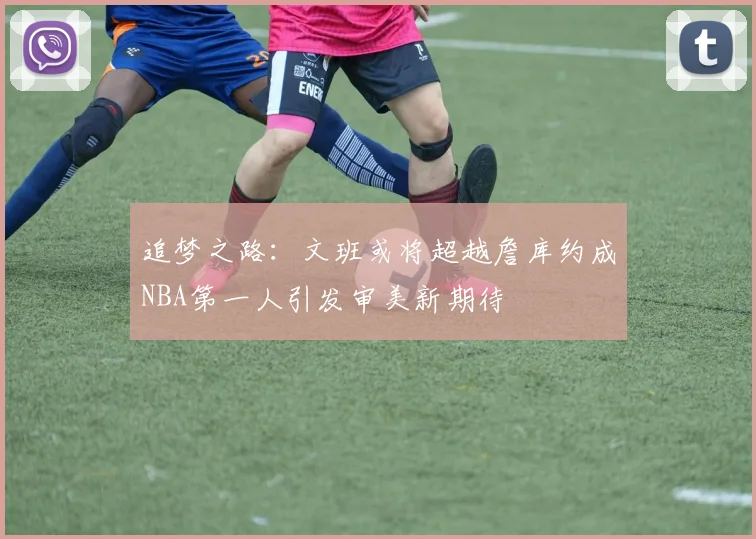 追梦之路：文班或将超越詹库约成NBA第一人引发审美新期待
