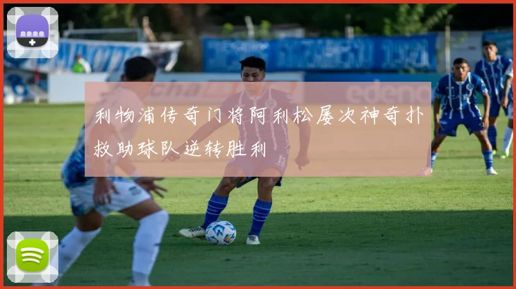利物浦传奇门将阿利松屡次神奇扑救助球队逆转胜利