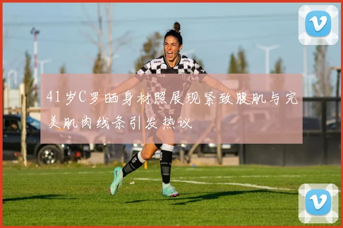 41岁C罗晒身材照展现紧致腹肌与完美肌肉线条引发热议