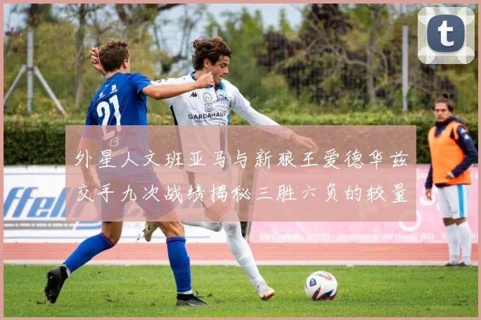 外星人文班亚马与新狼王爱德华兹交手九次战绩揭秘三胜六负的较量分析