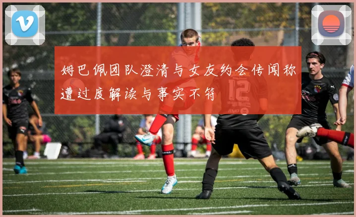 姆巴佩团队澄清与女友约会传闻称遭过度解读与事实不符
