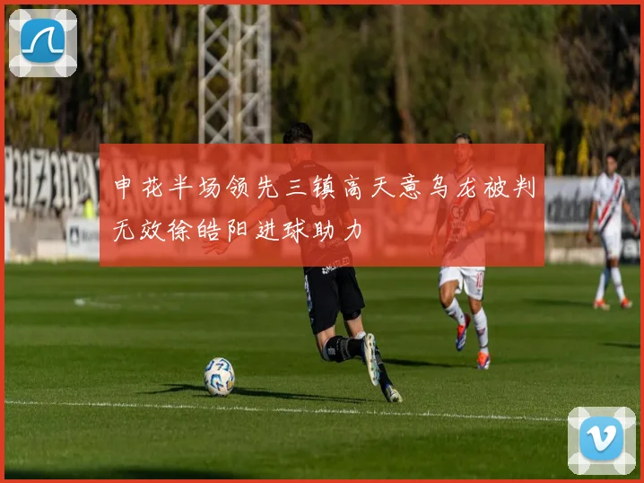 申花半场领先三镇高天意乌龙被判无效徐皓阳进球助力