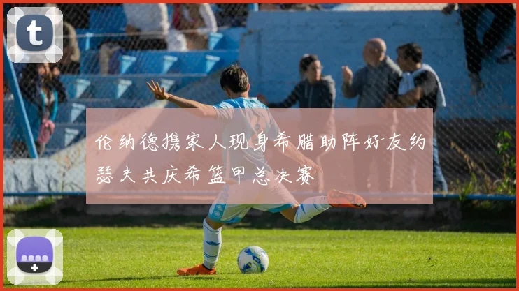 伦纳德携家人现身希腊助阵好友约瑟夫共庆希篮甲总决赛
