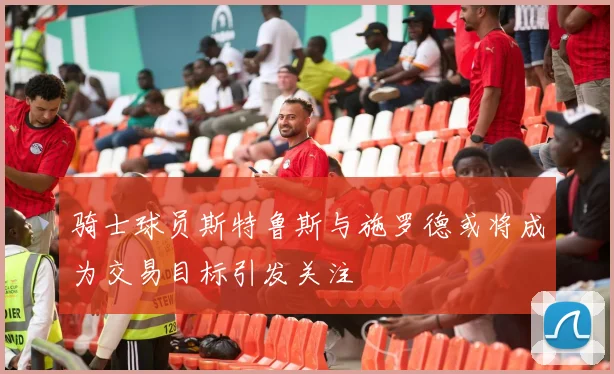 骑士球员斯特鲁斯与施罗德或将成为交易目标引发关注